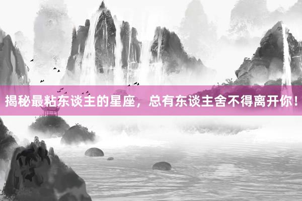 揭秘最粘东谈主的星座，总有东谈主舍不得离开你！